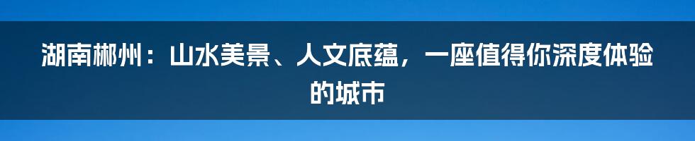 湖南郴州：山水美景、人文底蕴，一座值得你深度体验的城市
