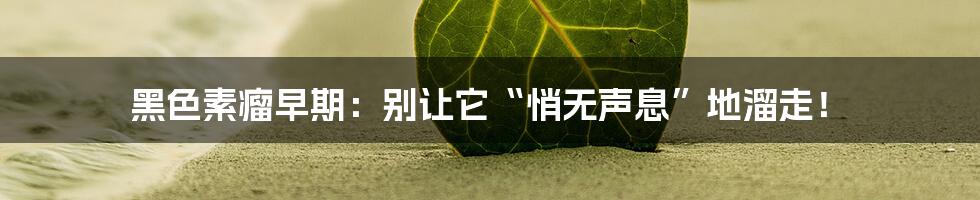 黑色素瘤早期:别让它“悄无声息”地溜走!