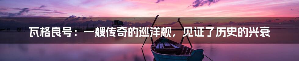 瓦格良号:一艘传奇的巡洋舰,见证了历史的兴衰