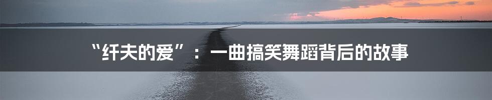 “纤夫的爱”:一曲搞笑舞蹈背后的故事