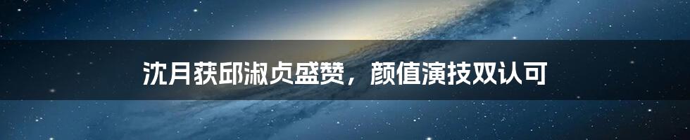 沈月获邱淑贞盛赞，颜值演技双认可
