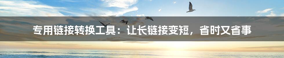 专用链接转换工具:让长链接变短,省时又省事