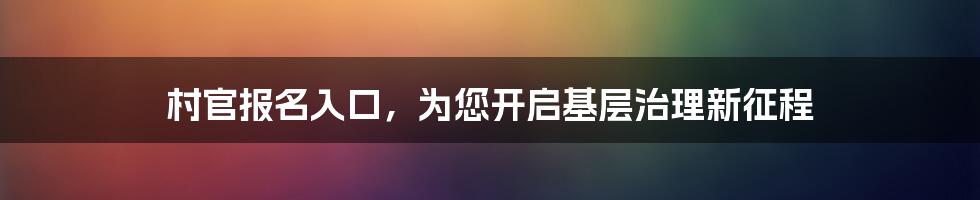 村官报名入口,为您开启基层治理新征程