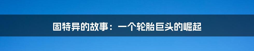 固特异的故事:一个轮胎巨头的崛起