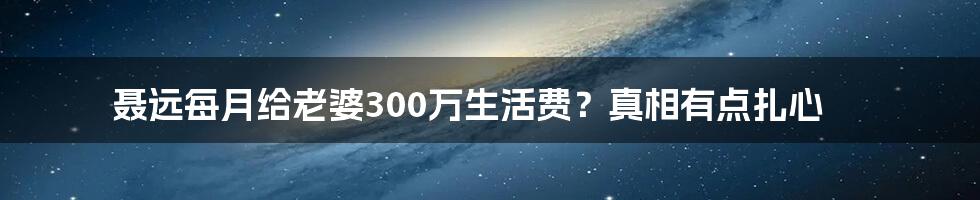 聂远每月给老婆300万生活费?真相有点扎心