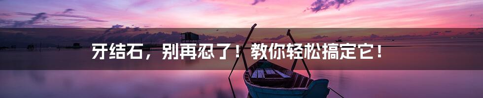 牙结石,别再忍了!教你轻松搞定它!