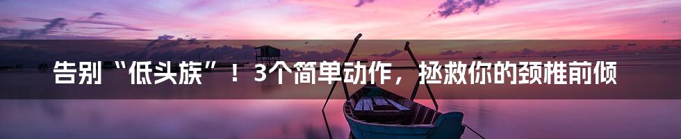 告别“低头族”!3个简单动作,拯救你的颈椎前倾