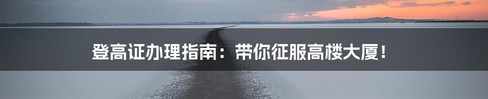 登高证办理指南:带你征服高楼大厦!