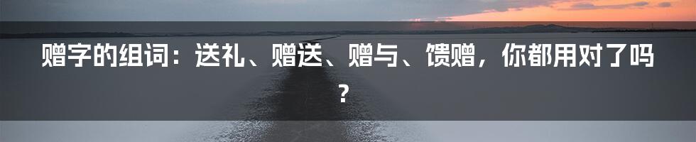 赠字的组词:送礼、赠送、赠与、馈赠,你都用对了吗?