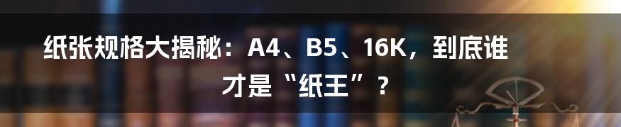 纸张规格大揭秘：A4、B5、16K，到底谁才是“纸王”？