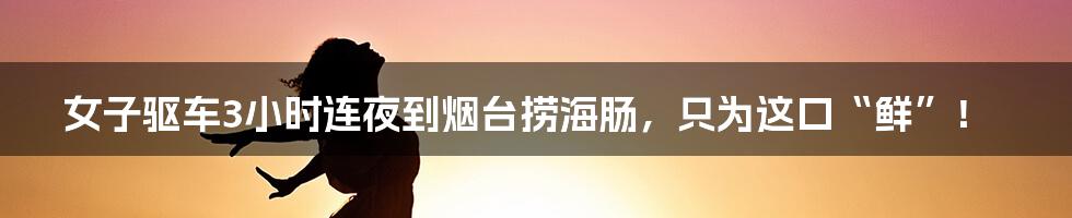 女子驱车3小时连夜到烟台捞海肠，只为这口“鲜”！