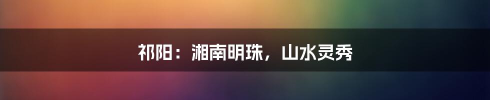 祁阳:湘南明珠,山水灵秀