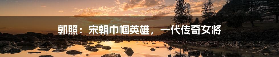 郭照:宋朝巾帼英雄,一代传奇女将