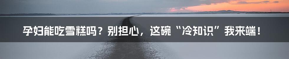 孕妇能吃雪糕吗?别担心,这碗“冷知识”我来端!