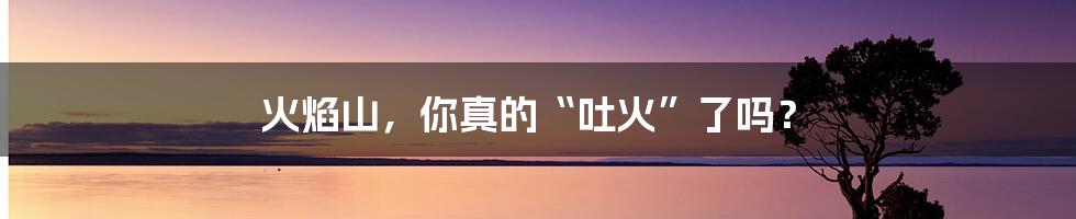 火焰山,你真的“吐火”了吗?