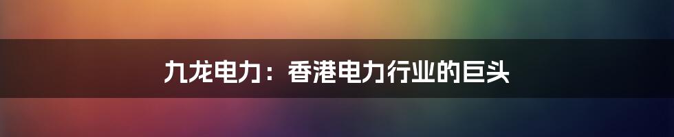 九龙电力：香港电力行业的巨头