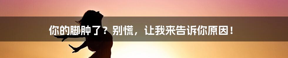 你的脚肿了?别慌,让我来告诉你原因!