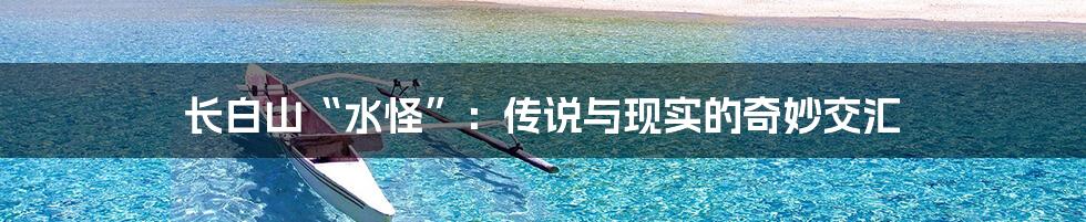 长白山“水怪”:传说与现实的奇妙交汇