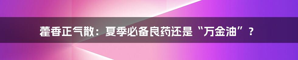 藿香正气散:夏季必备良药还是“万金油”?