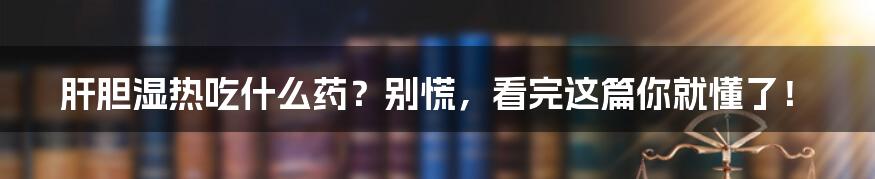 肝胆湿热吃什么药?别慌,看完这篇你就懂了!