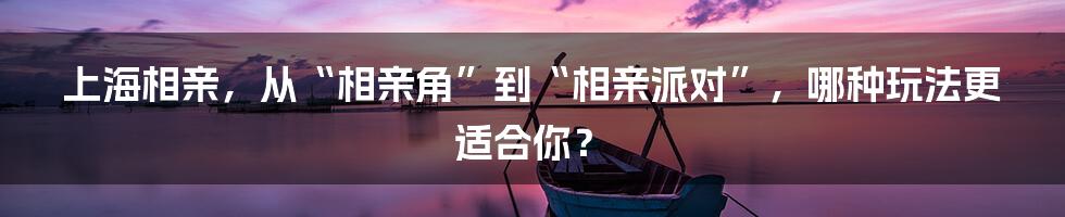 上海相亲,从“相亲角”到“相亲派对”,哪种玩法更适合你?