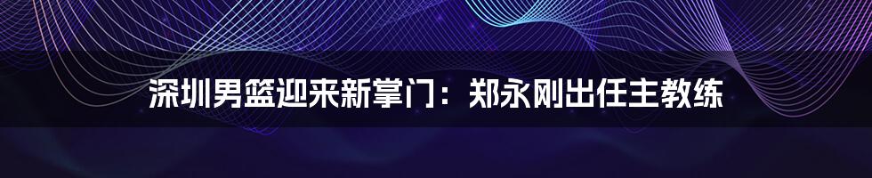 深圳男篮迎来新掌门：郑永刚出任主教练