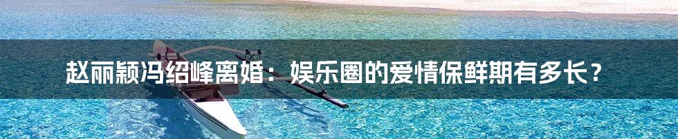 赵丽颖冯绍峰离婚:娱乐圈的爱情保鲜期有多长?