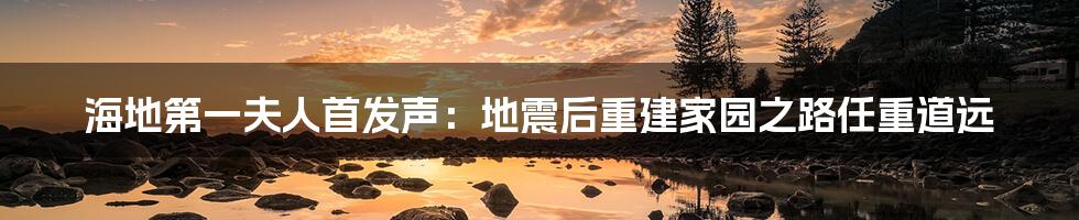 海地第一夫人首发声:地震后重建家园之路任重道远