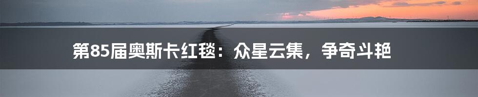 第85届奥斯卡红毯:众星云集,争奇斗艳