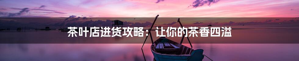 茶叶店进货攻略:让你的茶香四溢