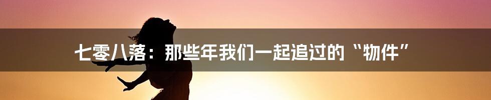七零八落:那些年我们一起追过的“物件”