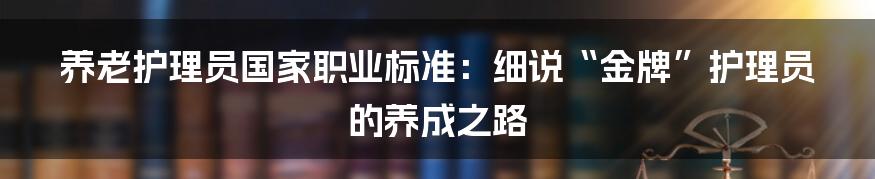 养老护理员国家职业标准:细说“金牌”护理员的养成之路