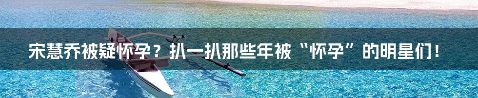 宋慧乔被疑怀孕?扒一扒那些年被“怀孕”的明星们!