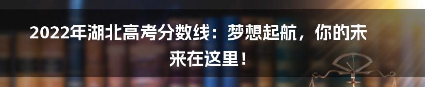 2022年湖北高考分数线:梦想起航,你的未来在这里!