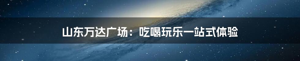 山东万达广场:吃喝玩乐一站式体验