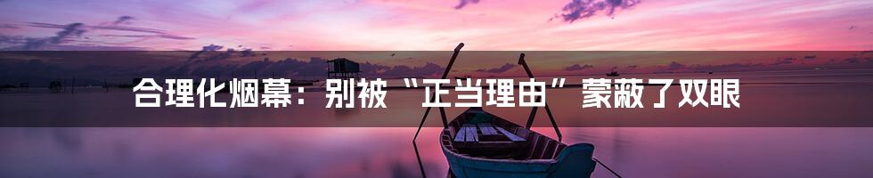 合理化烟幕:别被“正当理由”蒙蔽了双眼