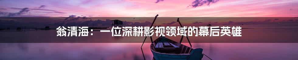 翁清海:一位深耕影视领域的幕后英雄