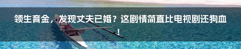 领生育金,发现丈夫已婚?这剧情简直比电视剧还狗血!
