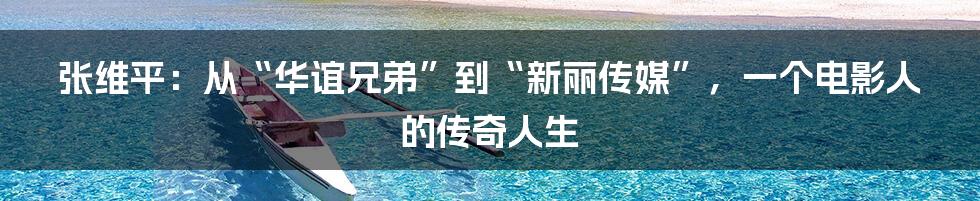 张维平:从“华谊兄弟”到“新丽传媒”,一个电影人的传奇人生