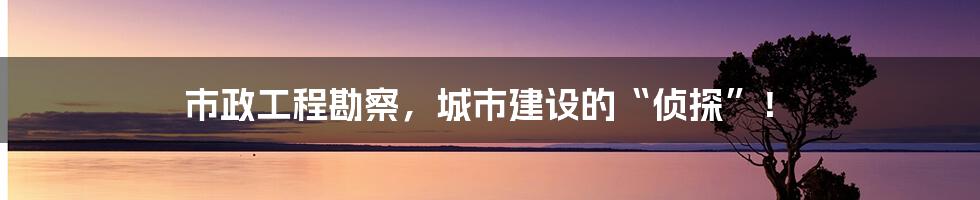 市政工程勘察,城市建设的“侦探”!