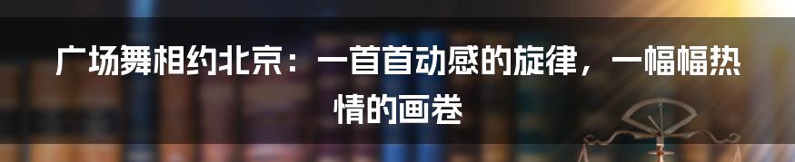 广场舞相约北京：一首首动感的旋律，一幅幅热情的画卷