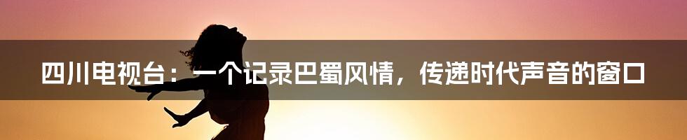 四川电视台:一个记录巴蜀风情,传递时代声音的窗口