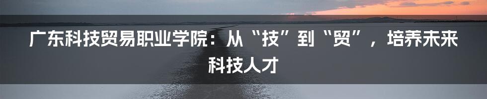 广东科技贸易职业学院:从“技”到“贸”,培养未来科技人才