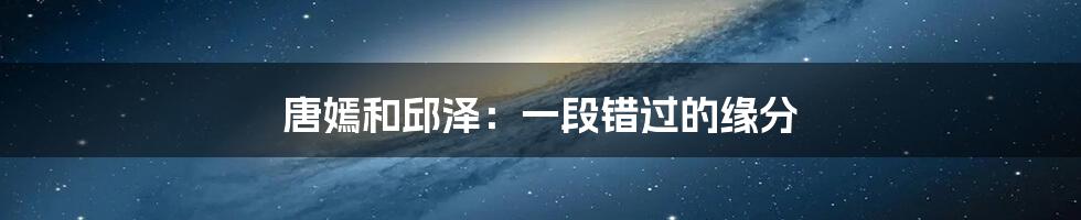 唐嫣和邱泽:一段错过的缘分