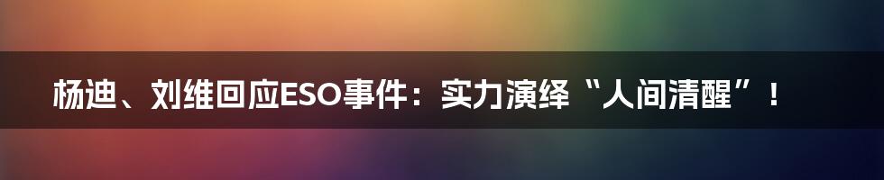 杨迪、刘维回应ESO事件:实力演绎“人间清醒”!