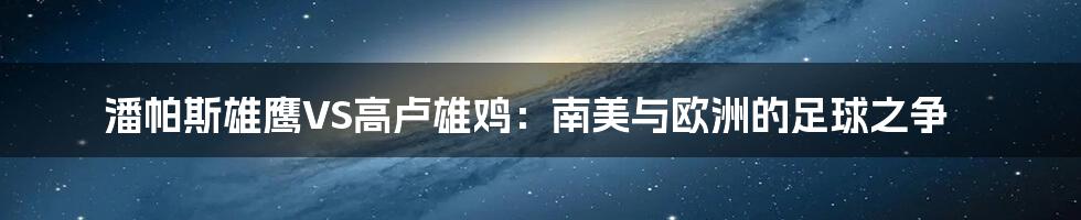 潘帕斯雄鹰VS高卢雄鸡:南美与欧洲的足球之争