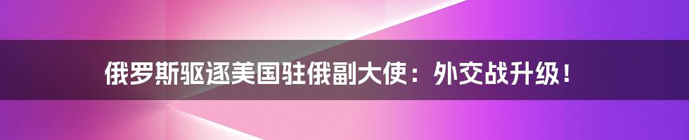 俄罗斯驱逐美国驻俄副大使:外交战升级!