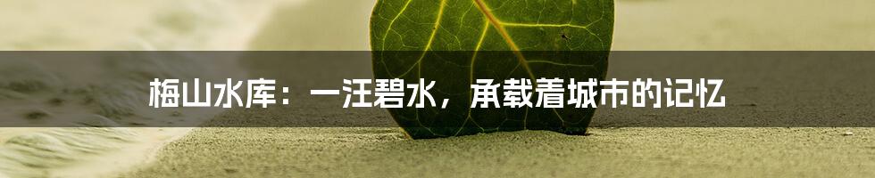 梅山水库:一汪碧水,承载着城市的记忆