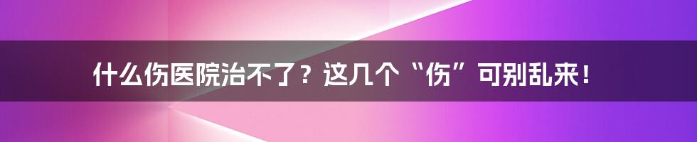 什么伤医院治不了?这几个“伤”可别乱来!