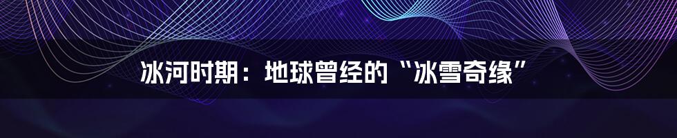 冰河时期:地球曾经的“冰雪奇缘”